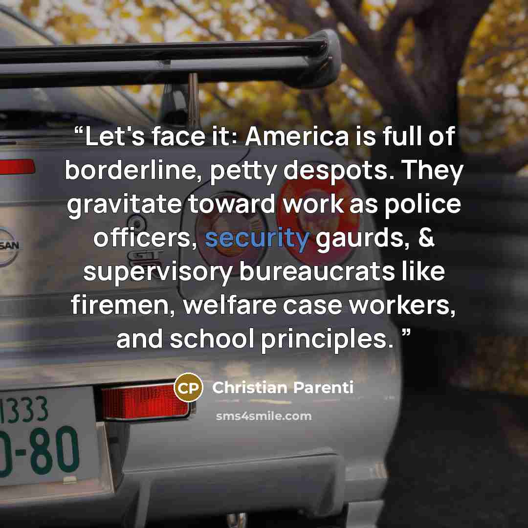 “Let's face it: America is full of borderline, petty despots. They gravitate toward work as police officers, security gaurds, & supervisory bureaucrats like firemen, welfare case workers, and school principles.” quote by Christian Parenti