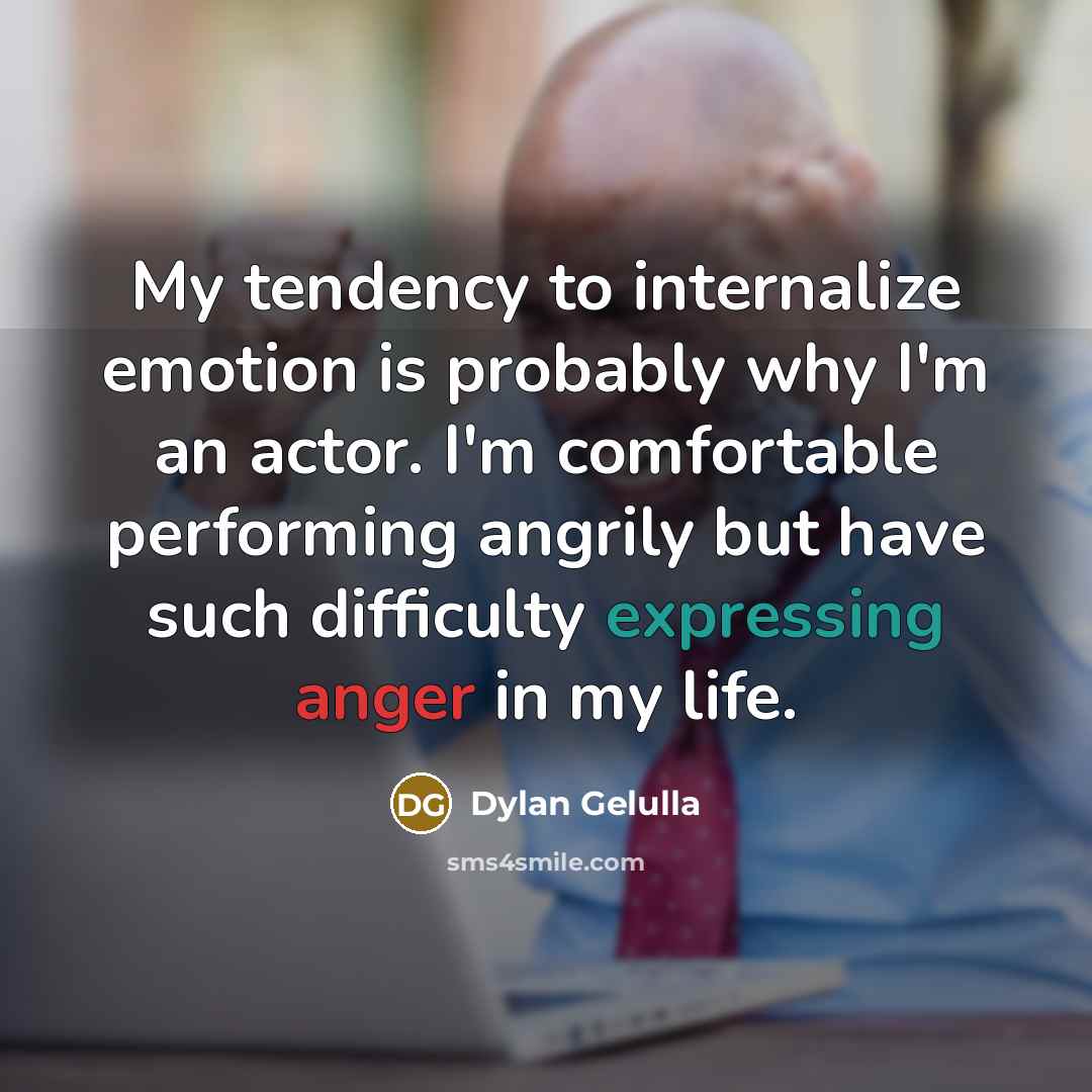 “My tendency to internalize emotion is probably why I'm an actor. I'm comfortable performing angrily but have such difficulty expressing anger in my life.” quote by Dylan Gelulla
