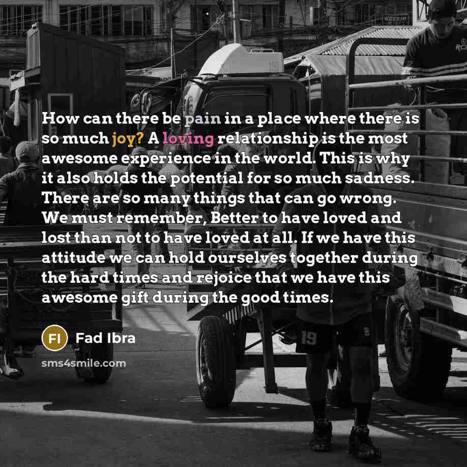 “How can there be pain in a place where there is so much joy? A loving relationship is the most awesome experience in the world. This is why it also holds the potential for so much sadness. There are so many things that can go wrong. We must remember, Better to have loved and lost than not to have…” quote by Fad Ibra
