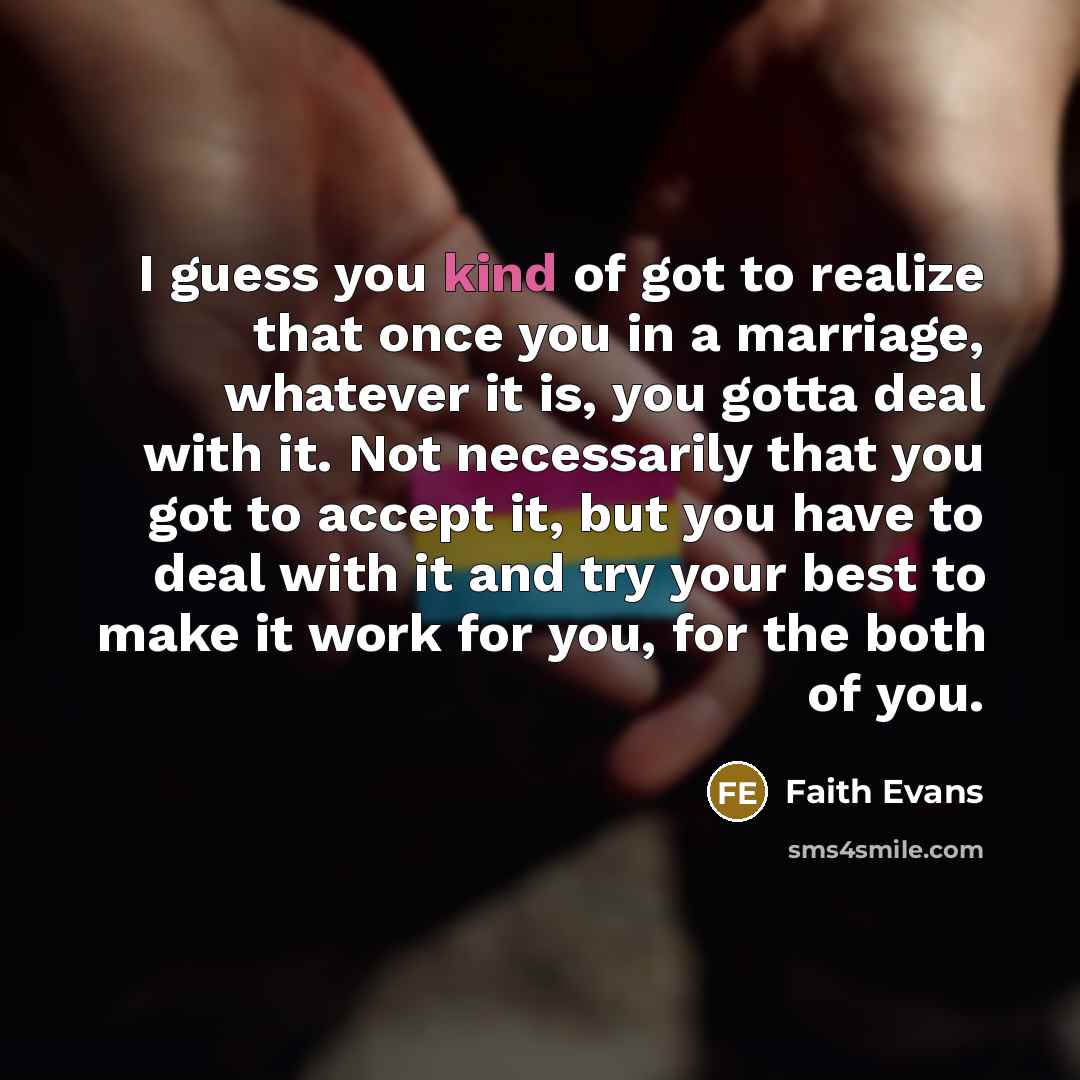 “I guess you kind of got to realize that once you in a marriage, whatever it is, you gotta deal with it. Not necessarily that you got to accept it, but you have to deal with it and try your best to make it work for you, for the both of you.” quote by Faith Evans