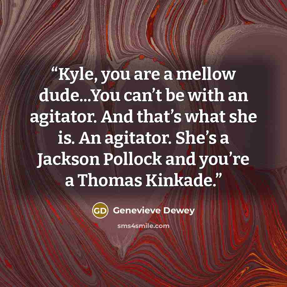 “Kyle, you are a mellow dude...You can’t be with an agitator. And that’s what she is. An agitator. She’s a Jackson Pollock and you’re a Thomas Kinkade.” quote by Genevieve Dewey