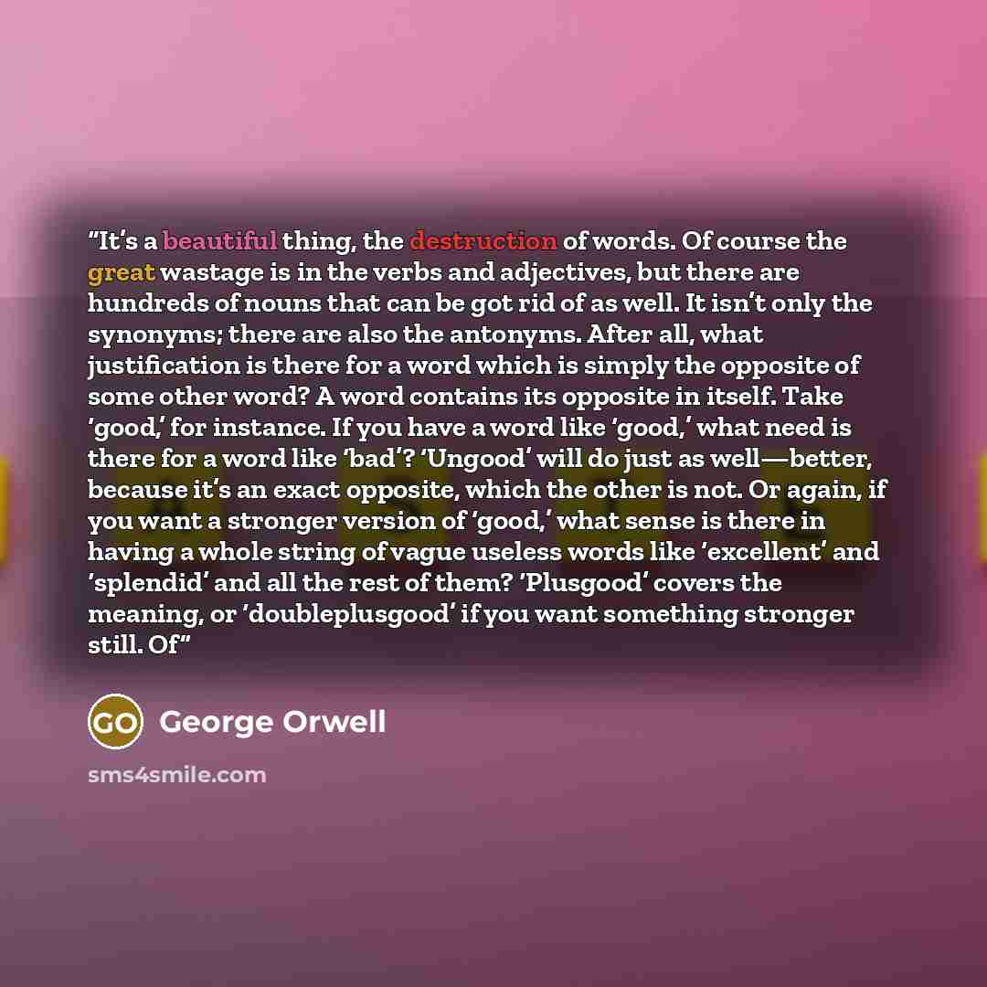 “It’s a beautiful thing, the destruction of words. Of course the great wastage is in the verbs and adjectives, but there are hundreds of nouns that can be got rid of as well. It isn’t only the synonyms; there are also the antonyms. After all, what justification is there for a word which is simply…” quote by George Orwell