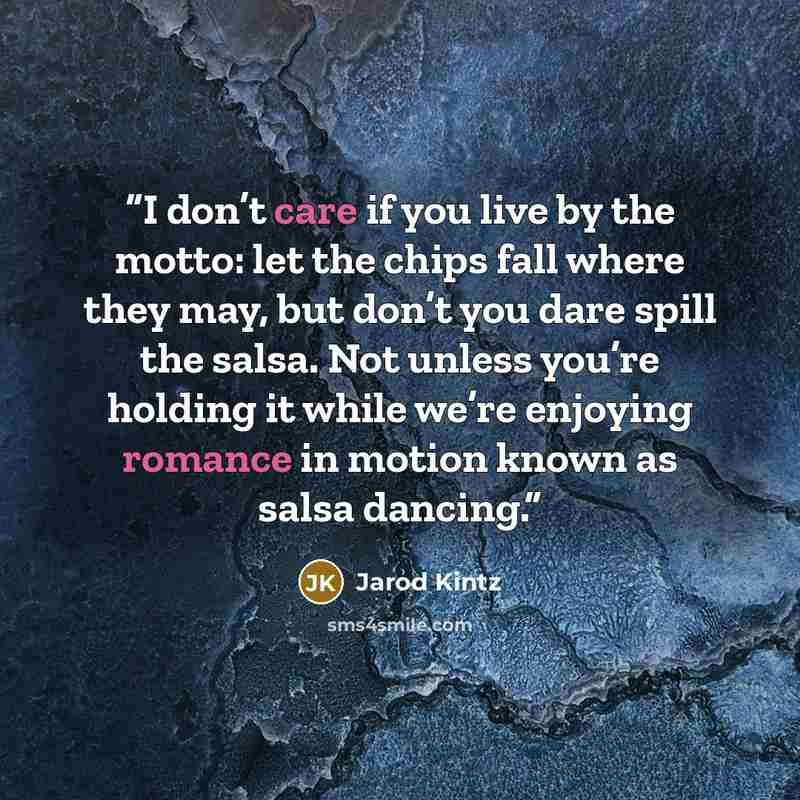 “I don’t care if you live by the motto: let the chips fall where they may, but don’t you dare spill the salsa. Not unless you’re holding it while we’re enjoying romance in motion known as salsa dancing.” quote by Jarod Kintz