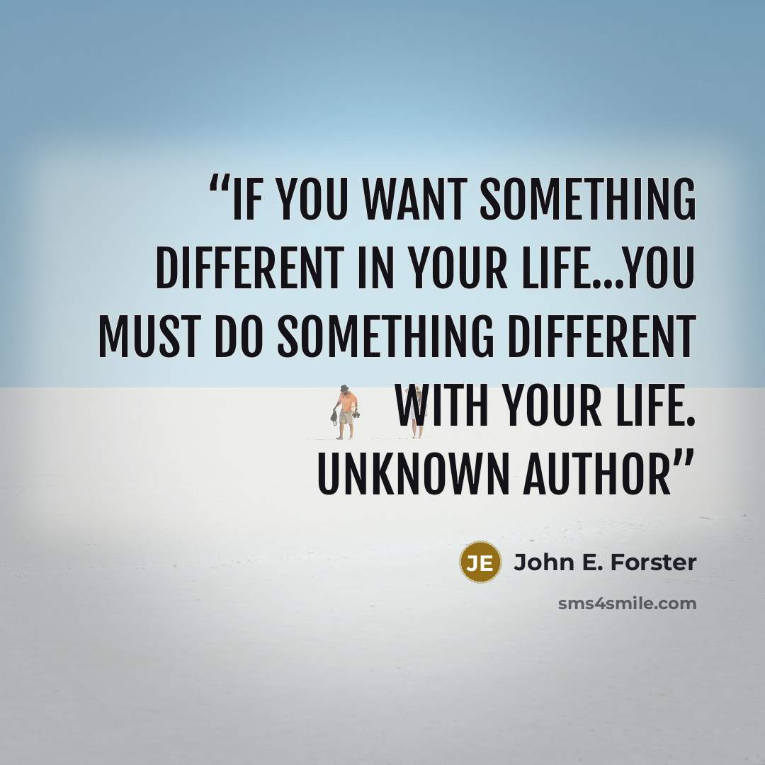 “If you want something different in your life...You must do something different with your life. unknown author” quote by John E. Forster