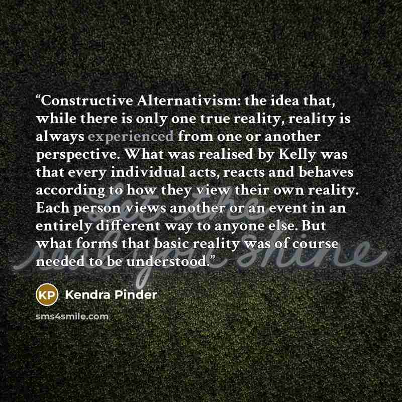 “Constructive Alternativism: the idea that, while there is only one true reality, reality is always experienced from one or another perspective. What was realised by Kelly was that every individual acts, reacts and behaves according to how they view their own reality. Each person views another or…” quote by Kendra Pinder