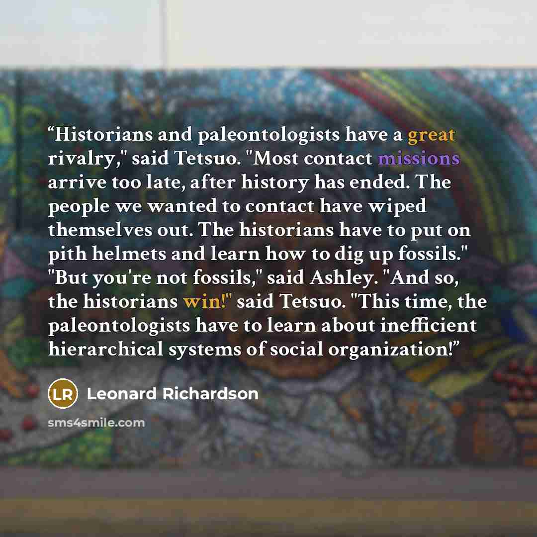 “Historians and paleontologists have a great rivalry," said Tetsuo. "Most contact missions arrive too late, after history has ended. The people we wanted to contact have wiped themselves out. The historians have to put on pith helmets and learn how to dig up fossils." "But you're not fossils," said…” quote by Leonard Richardson