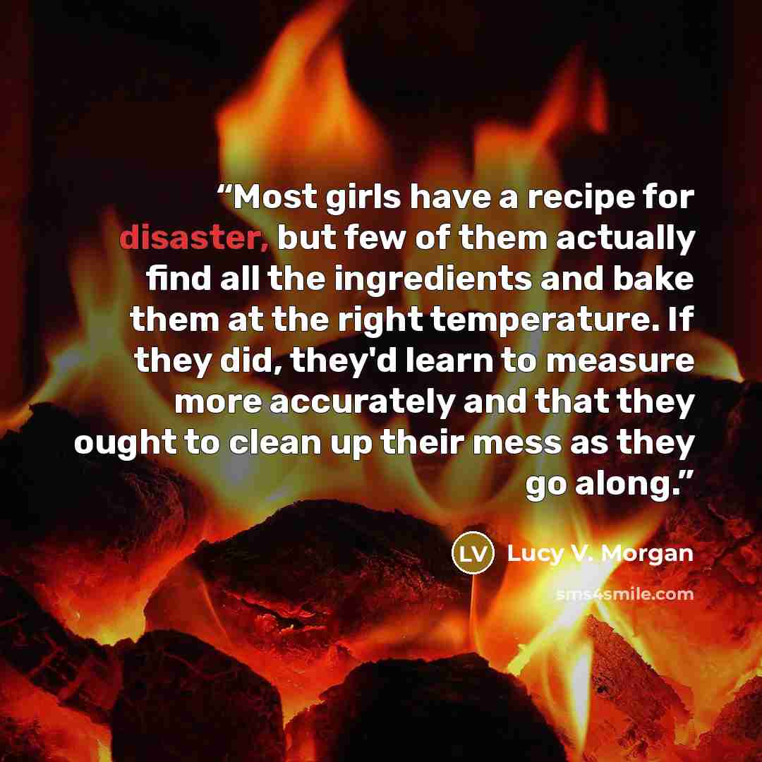“Most girls have a recipe for disaster, but few of them actually find all the ingredients and bake them at the right temperature. If they did, they'd learn to measure more accurately and that they ought to clean up their mess as they go along.” quote by Lucy V. Morgan