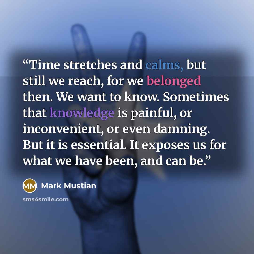 “Time stretches and calms, but still we reach, for we belonged then. We want to know. Sometimes that knowledge is painful, or inconvenient, or even damning. But it is essential. It exposes us for what we have been, and can be.” quote by Mark Mustian