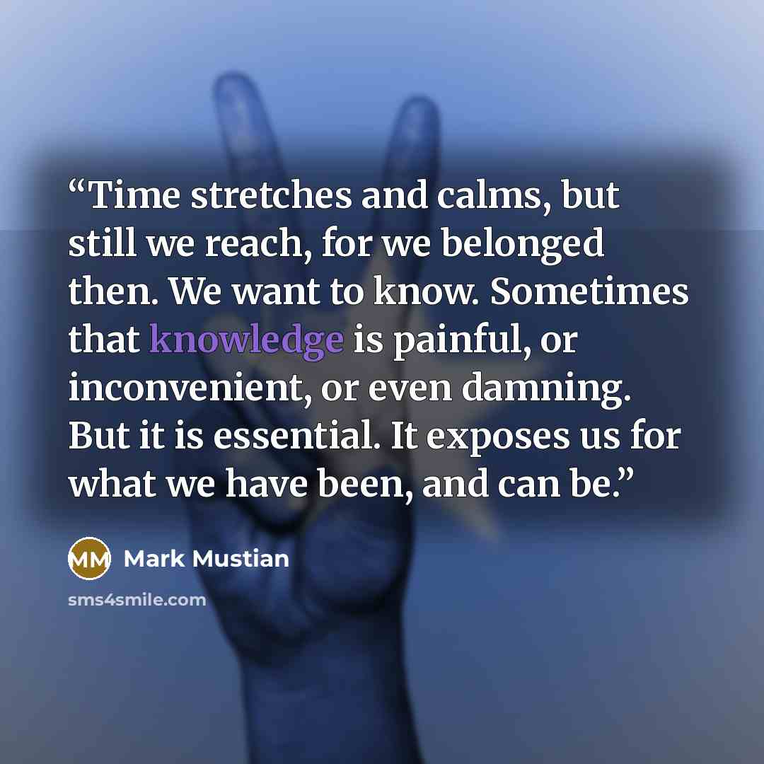 “Time stretches and calms, but still we reach, for we belonged then. We want to know. Sometimes that knowledge is painful, or inconvenient, or even damning. But it is essential. It exposes us for what we have been, and can be.” quote by Mark Mustian