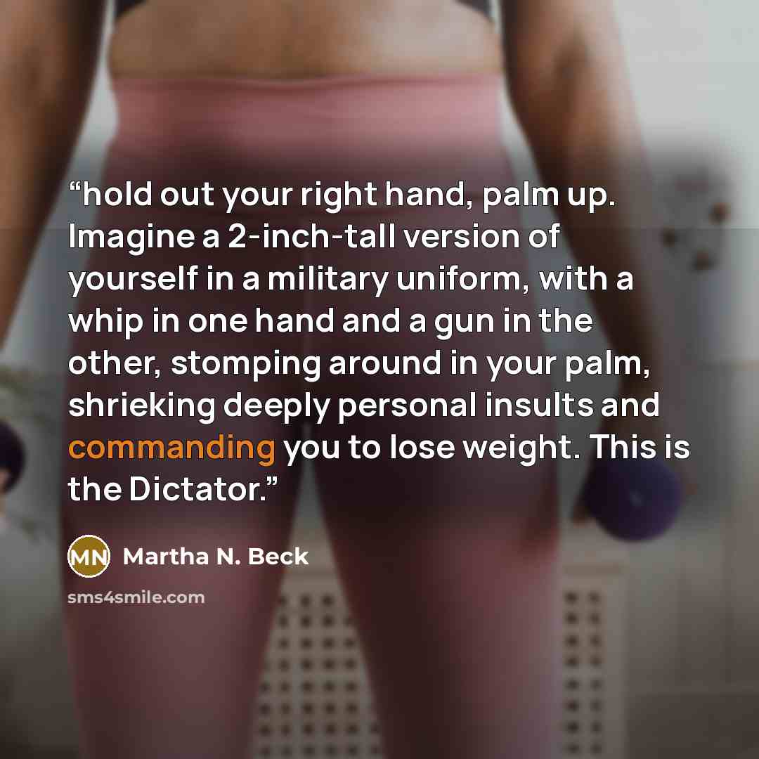 “hold out your right hand, palm up. Imagine a 2-inch-tall version of yourself in a military uniform, with a whip in one hand and a gun in the other, stomping around in your palm, shrieking deeply personal insults and commanding you to lose weight. This is the Dictator.” quote by Martha N. Beck