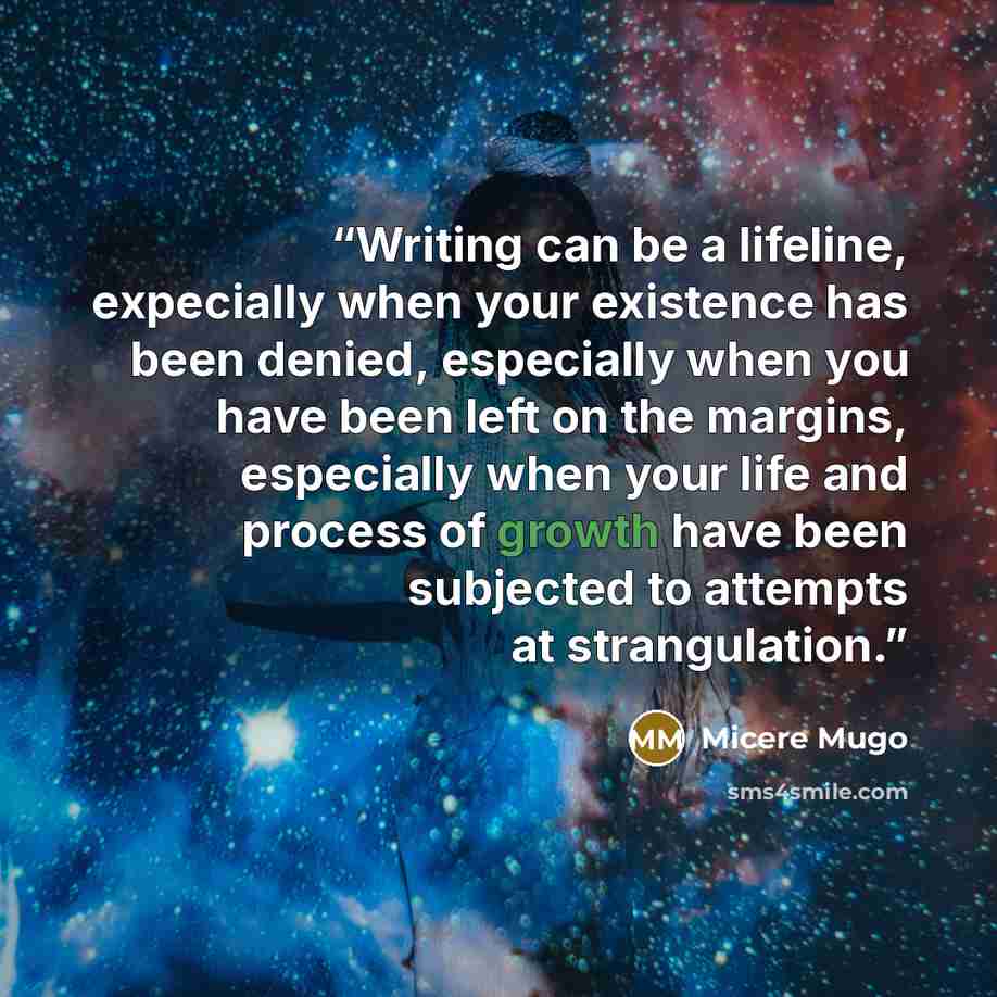 “Writing can be a lifeline, expecially when your existence has been denied, especially when you have been left on the margins, especially when your life and process of growth have been subjected to attempts at strangulation.” quote by Micere Mugo