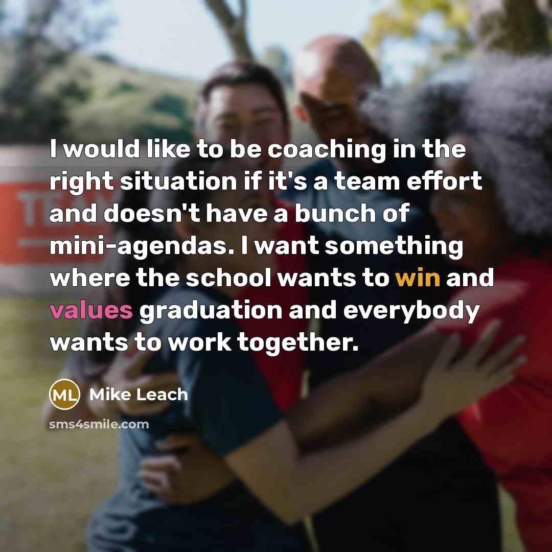 “I would like to be coaching in the right situation if it's a team effort and doesn't have a bunch of mini-agendas. I want something where the school wants to win and values graduation and everybody wants to work together.” quote by Mike Leach