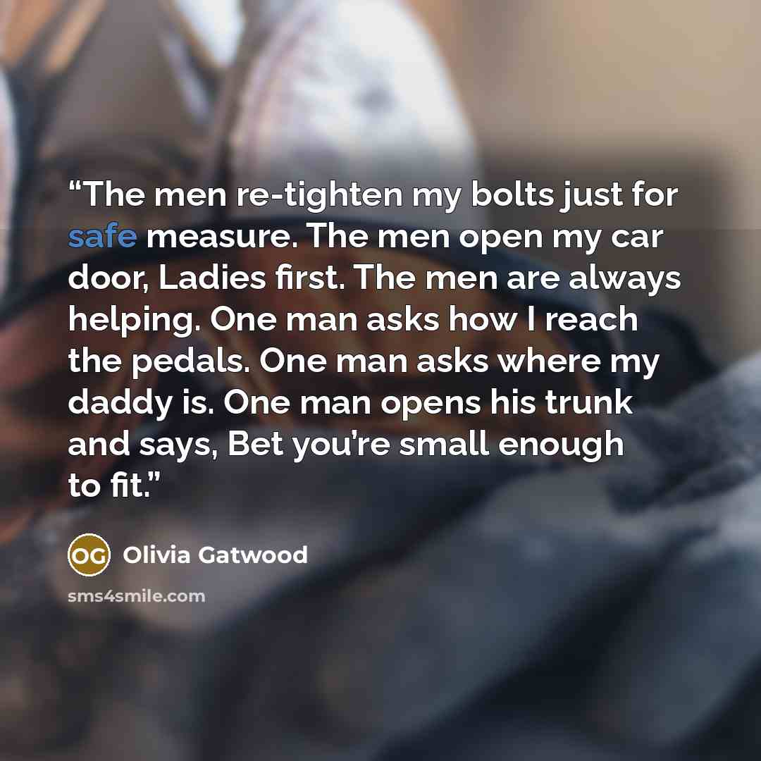 “The men re-tighten my bolts just for safe measure. The men open my car door, Ladies first. The men are always helping. One man asks how I reach the pedals. One man asks where my daddy is. One man opens his trunk and says, Bet you’re small enough to fit.” quote by Olivia Gatwood