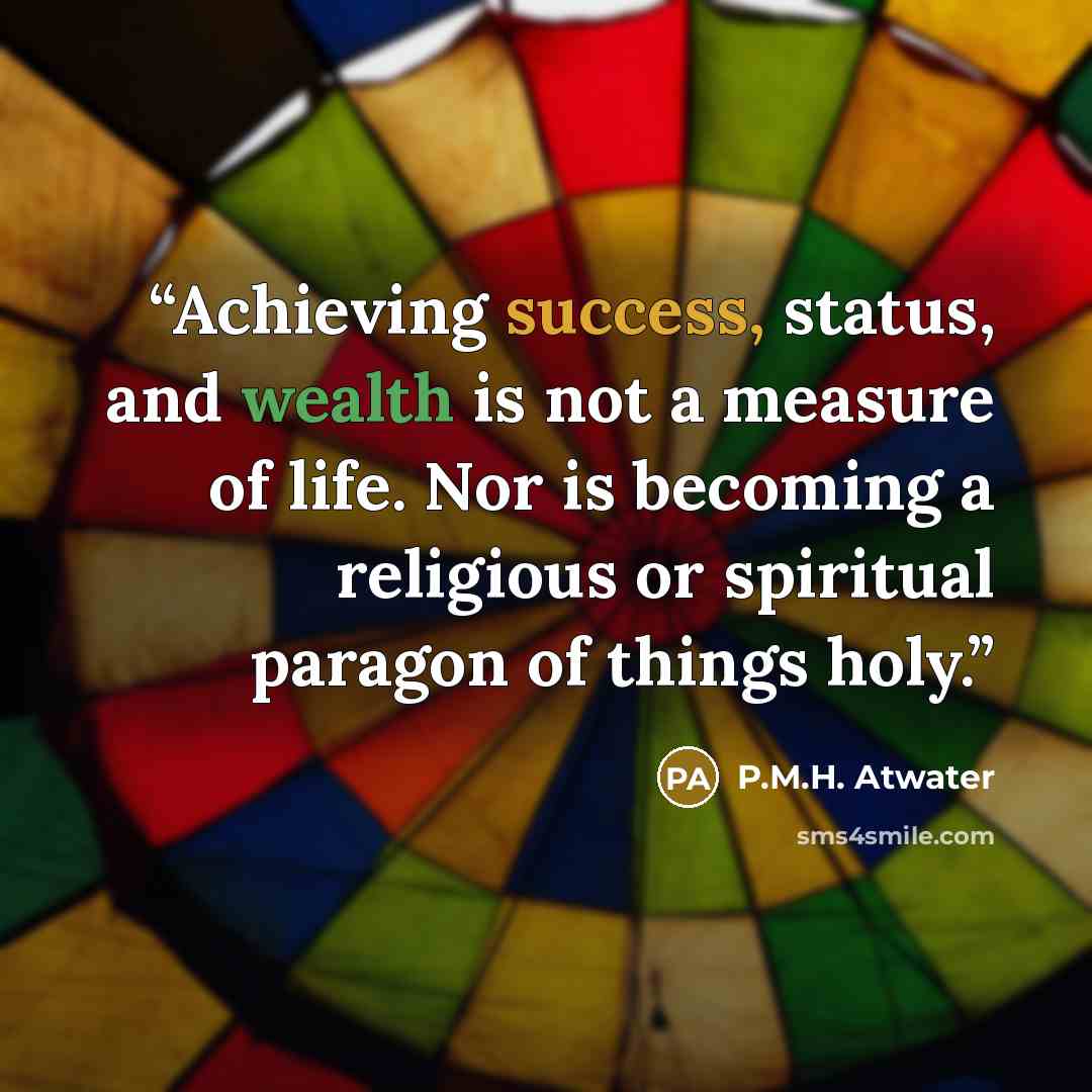 “Achieving success, status, and wealth is not a measure of life. Nor is becoming a religious or spiritual paragon of things holy.” quote by P.M.H. Atwater