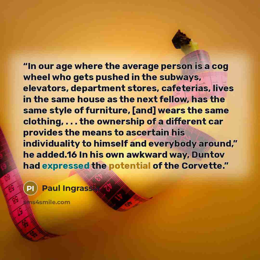 “In our age where the average person is a cog wheel who gets pushed in the subways, elevators, department stores, cafeterias, lives in the same house as the next fellow, has the same style of furniture, [and] wears the same clothing, . . . the ownership of a different car provides the means to…” quote by Paul Ingrassia