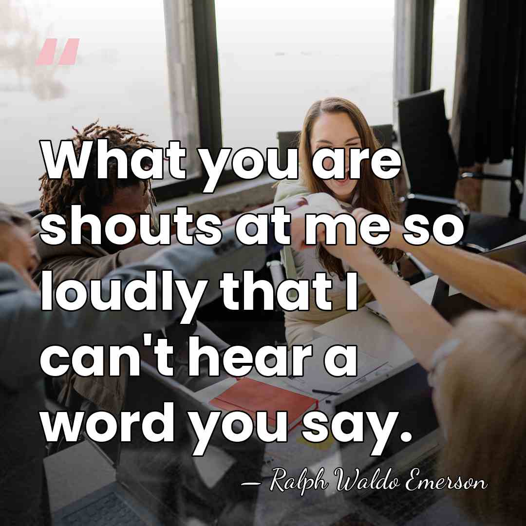 What you are shouts at me so loudly that I can't hear&hellip; - Ralph Waldo Emerson