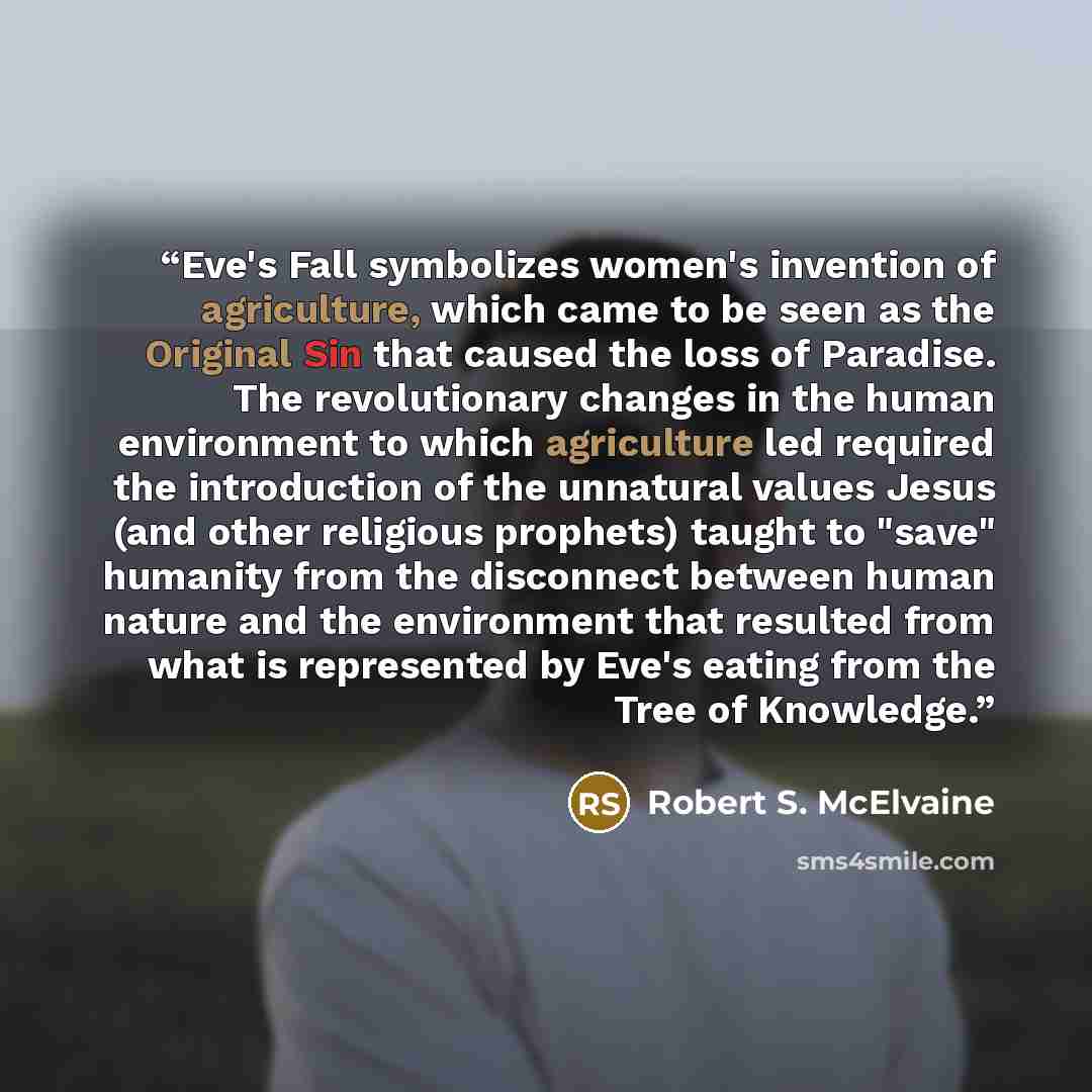 “Eve's Fall symbolizes women's invention of agriculture, which came to be seen as the Original Sin that caused the loss of Paradise. The revolutionary changes in the human environment to which agriculture led required the introduction of the unnatural values Jesus (and other religious prophets)…” quote by Robert S. McElvaine