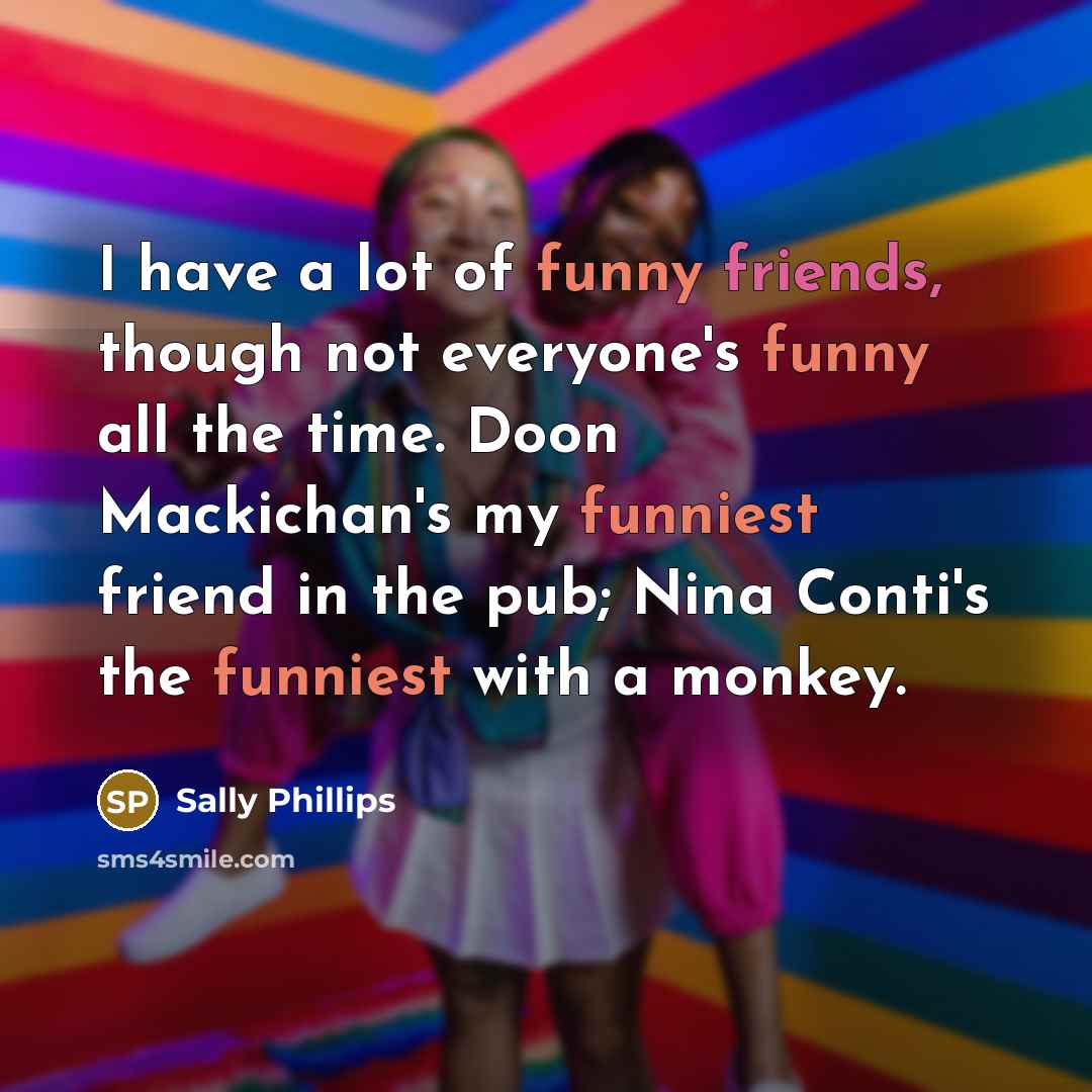 “I have a lot of funny friends, though not everyone's funny all the time. Doon Mackichan's my funniest friend in the pub; Nina Conti's the funniest with a monkey.” quote by Sally Phillips