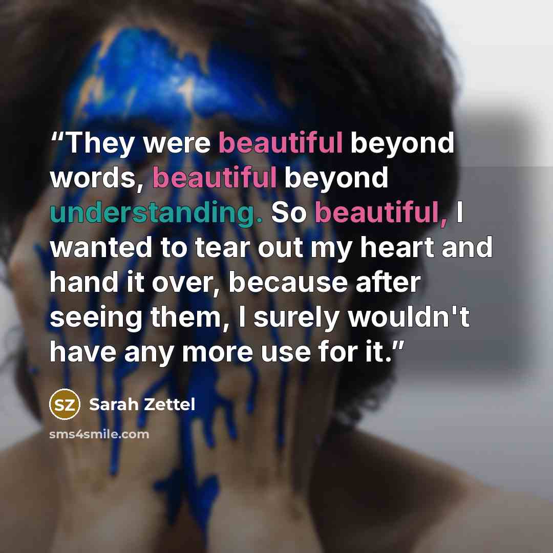“They were beautiful beyond words, beautiful beyond understanding. So beautiful, I wanted to tear out my heart and hand it over, because after seeing them, I surely wouldn't have any more use for it.” quote by Sarah Zettel