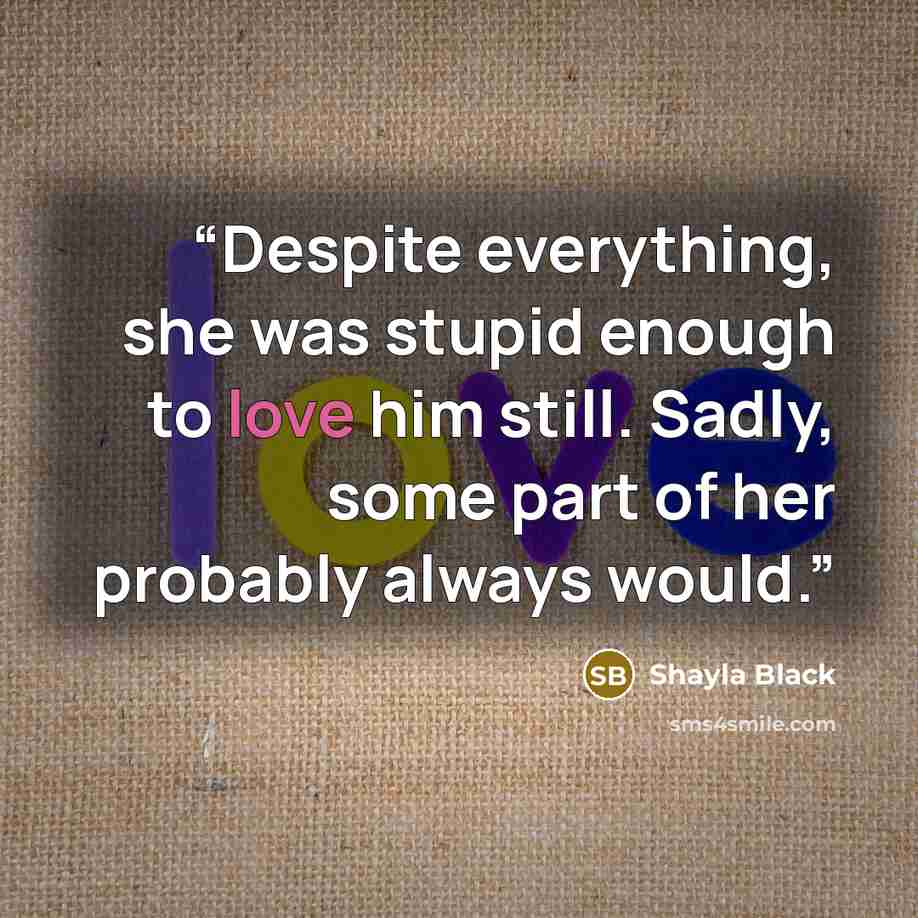 “Despite everything, she was stupid enough to love him still. Sadly, some part of her probably always would.” quote by Shayla Black