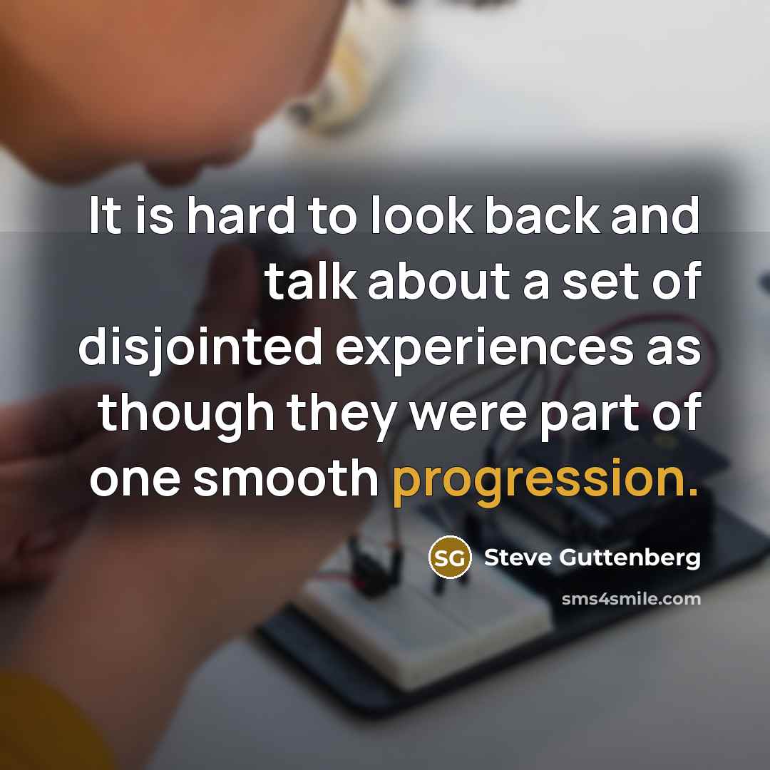 “It is hard to look back and talk about a set of disjointed experiences as though they were part of one smooth progression.” quote by Steve Guttenberg
