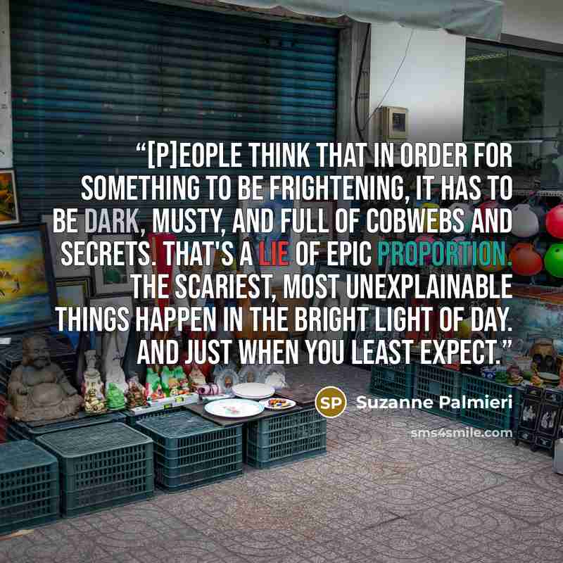 “[P]eople think that in order for something to be frightening, it has to be dark, musty, and full of cobwebs and secrets. That's a lie of epic proportion. The scariest, most unexplainable things happen in the bright light of day. And just when you least expect.” quote by Suzanne Palmieri
