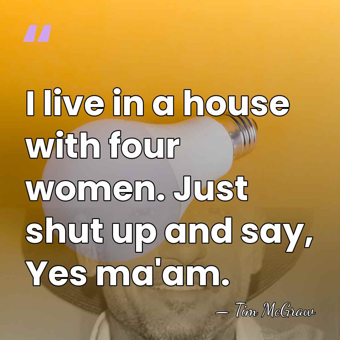 I live in a house with four women. Just shut up and&hellip; - Tim McGraw