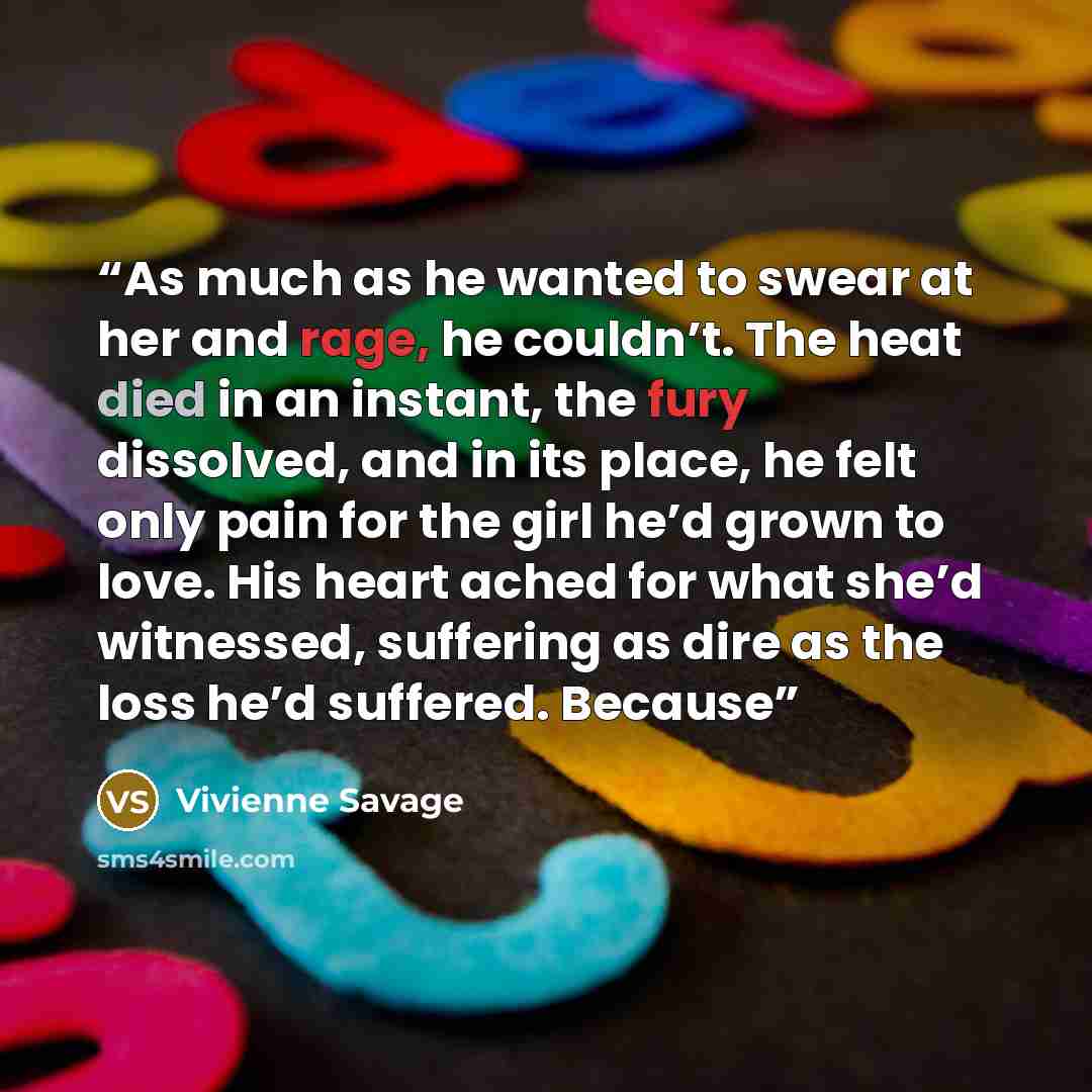 “As much as he wanted to swear at her and rage, he couldn’t. The heat died in an instant, the fury dissolved, and in its place, he felt only pain for the girl he’d grown to love. His heart ached for what she’d witnessed, suffering as dire as the loss he’d suffered. Because” quote by Vivienne Savage