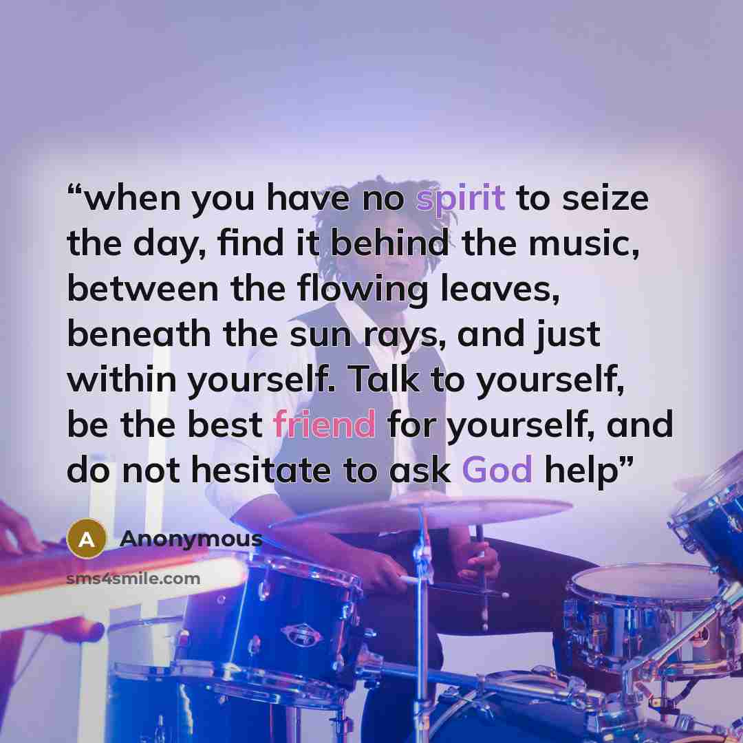 “when you have no spirit to seize the day, find it behind the music, between the flowing leaves, beneath the sun rays, and just within yourself. Talk to yourself, be the best friend for yourself, and do not hesitate to ask God help” quote by Anonymous