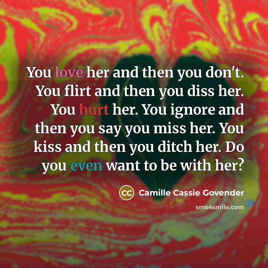 “You love her and then you don't. You flirt and then you diss her. You hurt her. You ignore and then you say you miss her. You kiss and then you ditch her. Do you even want to be with her?” quote by Camille Cassie Govender