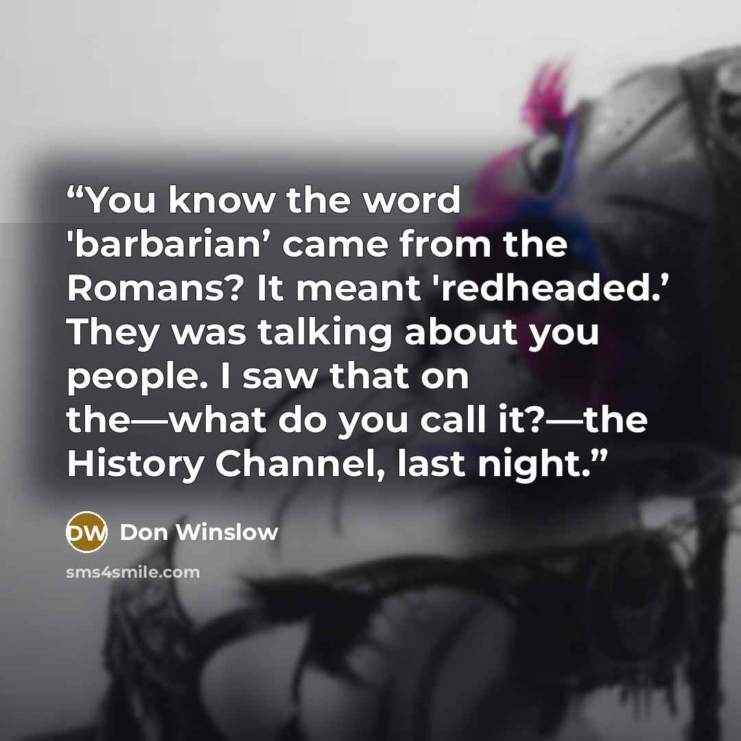 “You know the word 'barbarian’ came from the Romans? It meant 'redheaded.’ They was talking about you people. I saw that on the—what do you call it?—the History Channel, last night.” quote by Don Winslow