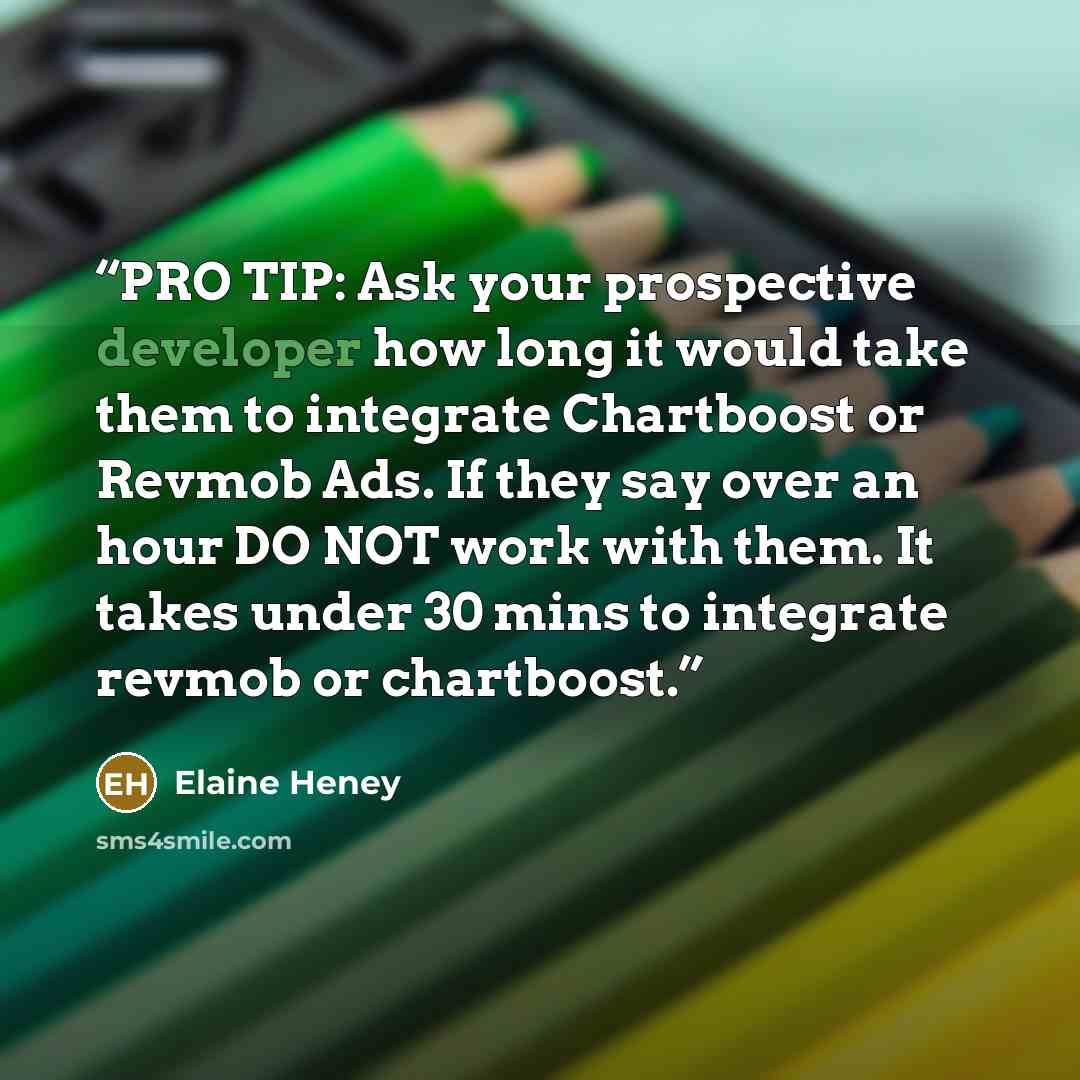 “PRO TIP: Ask your prospective developer how long it would take them to integrate Chartboost or Revmob Ads. If they say over an hour DO NOT work with them. It takes under 30 mins to integrate revmob or chartboost.” quote by Elaine Heney