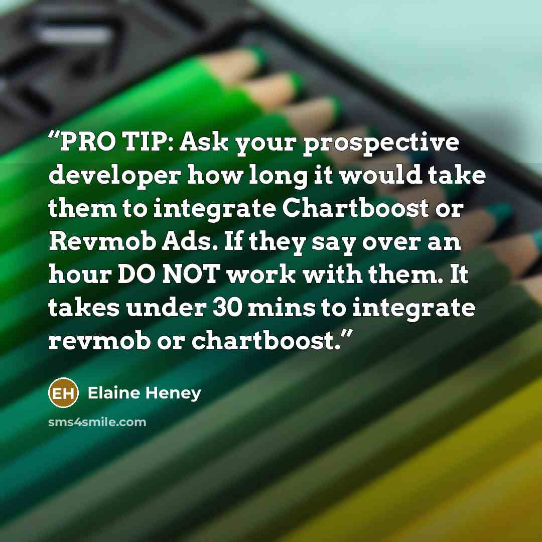 “PRO TIP: Ask your prospective developer how long it would take them to integrate Chartboost or Revmob Ads. If they say over an hour DO NOT work with them. It takes under 30 mins to integrate revmob or chartboost.” quote by Elaine Heney