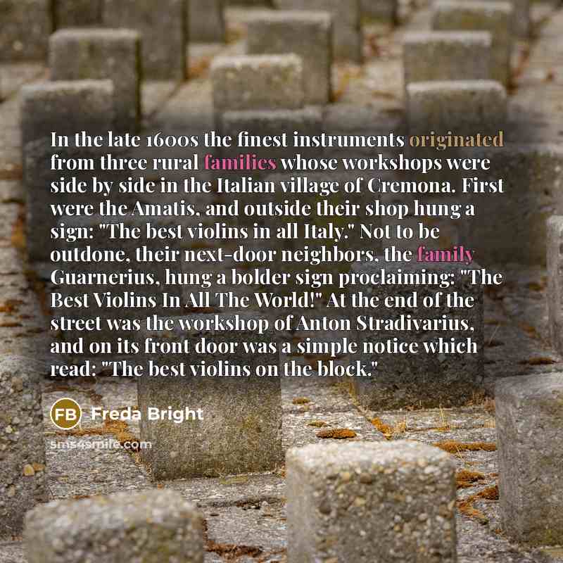 “In the late 1600s the finest instruments originated from three rural families whose workshops were side by side in the Italian village of Cremona. First were the Amatis, and outside their shop hung a sign: "The best violins in all Italy." Not to be outdone, their next-door neighbors, the family…” quote by Freda Bright