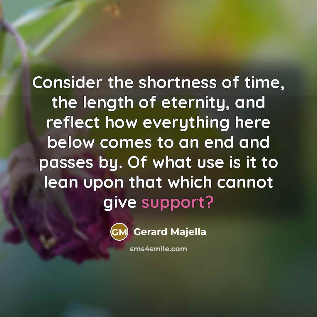 “Consider the shortness of time, the length of eternity, and reflect how everything here below comes to an end and passes by. Of what use is it to lean upon that which cannot give support?” quote by Gerard Majella