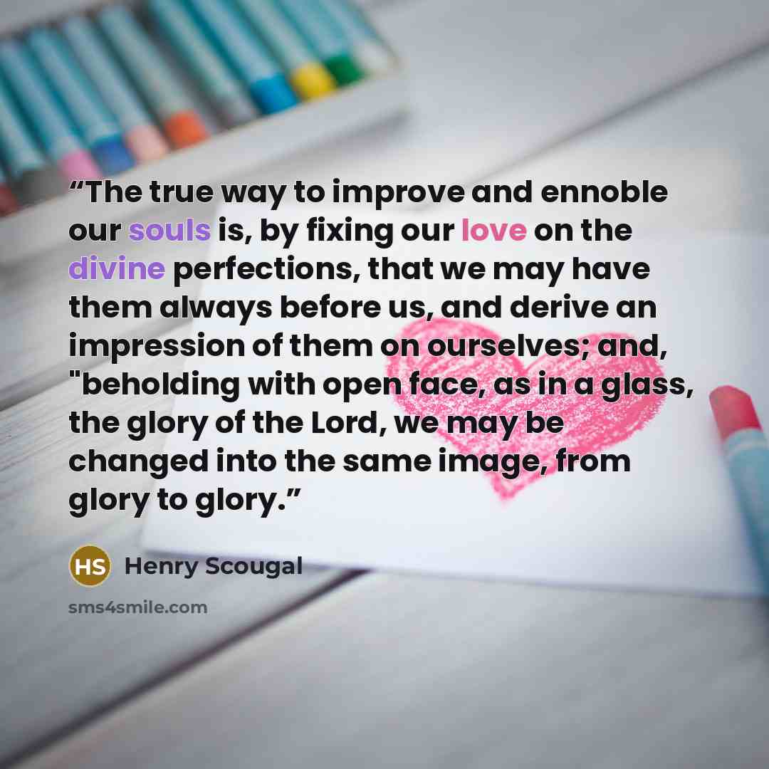 “The true way to improve and ennoble our souls is, by fixing our love on the divine perfections, that we may have them always before us, and derive an impression of them on ourselves; and, "beholding with open face, as in a glass, the glory of the Lord, we may be changed into the same image, from…” quote by Henry Scougal