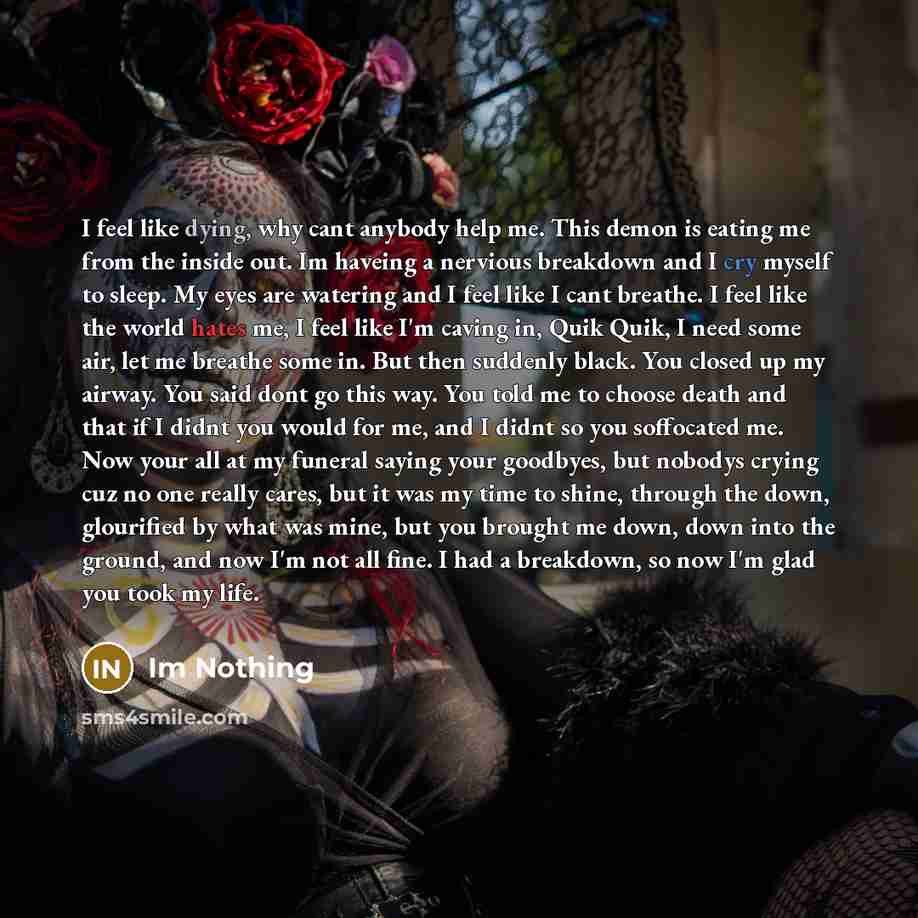 “I feel like dying, why cant anybody help me. This demon is eating me from the inside out. Im haveing a nervious breakdown and I cry myself to sleep. My eyes are watering and I feel like I cant breathe. I feel like the world hates me, I feel like I'm caving in, Quik Quik, I need some air, let me…” quote by Im Nothing