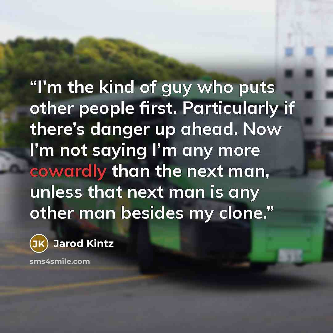 “I'm the kind of guy who puts other people first. Particularly if there’s danger up ahead. Now I’m not saying I’m any more cowardly than the next man, unless that next man is any other man besides my clone.” quote by Jarod Kintz
