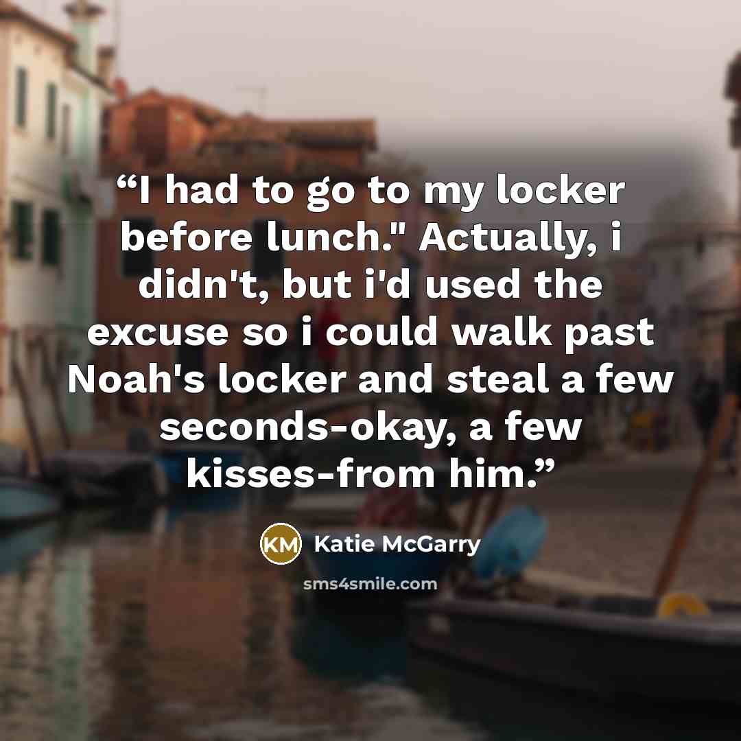 “I had to go to my locker before lunch." Actually, i didn't, but i'd used the excuse so i could walk past Noah's locker and steal a few seconds-okay, a few kisses-from him.” quote by Katie McGarry