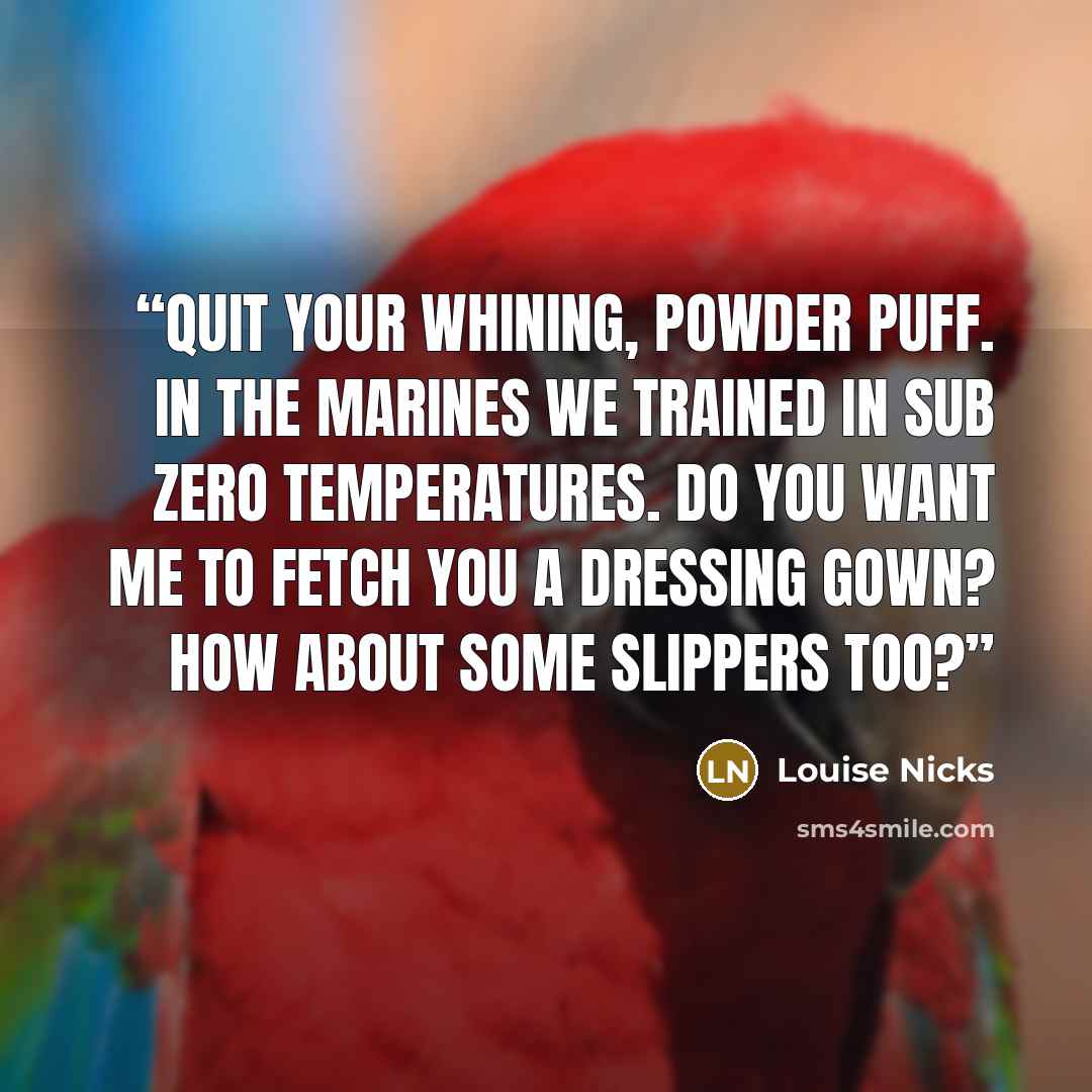 “Quit your whining, powder puff. In the marines we trained in sub zero temperatures. Do you want me to fetch you a dressing gown? How about some slippers too?” quote by Louise Nicks