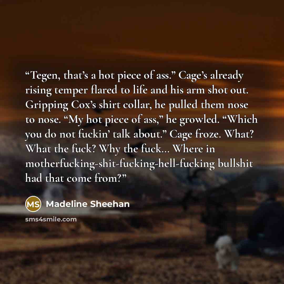 “Tegen, that’s a hot piece of ass.” Cage’s already rising temper flared to life and his arm shot out. Gripping Cox’s shirt collar, he pulled them nose to nose. “My hot piece of ass,” he growled. “Which you do not fuckin’ talk about.” Cage froze. What? What the fuck? Why the fuck… Where in…” quote by Madeline Sheehan