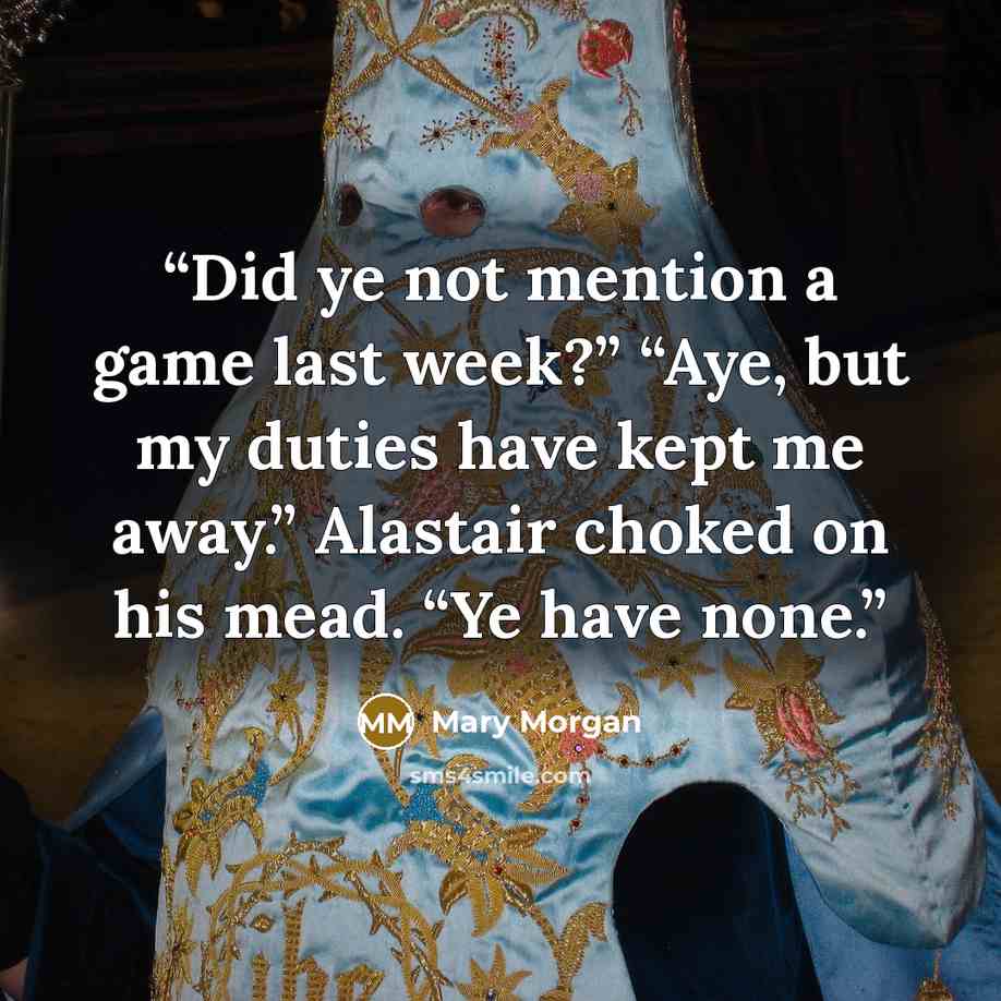 “Did ye not mention a game last week?” “Aye, but my duties have kept me away.” Alastair choked on his mead. “Ye have none.” quote by Mary Morgan