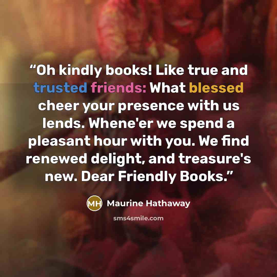 “Oh kindly books! Like true and trusted friends: What blessed cheer your presence with us lends. Whene'er we spend a pleasant hour with you. We find renewed delight, and treasure's new. Dear Friendly Books.” quote by Maurine Hathaway