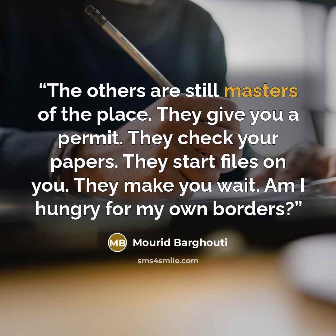 “The others are still masters of the place. They give you a permit. They check your papers. They start files on you. They make you wait. Am I hungry for my own borders?” quote by Mourid Barghouti