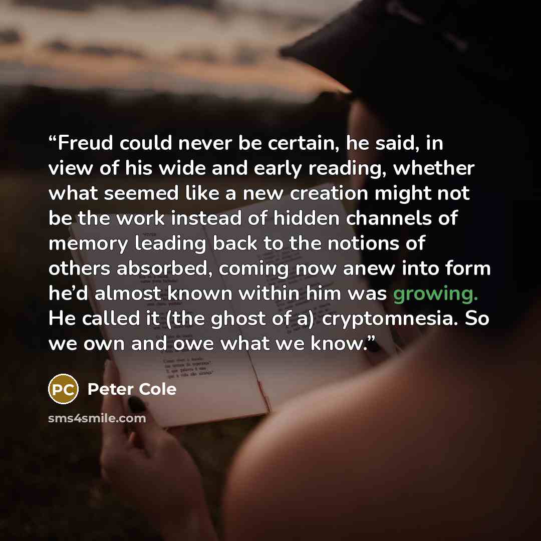 “Freud could never be certain, he said, in view of his wide and early reading, whether what seemed like a new creation might not be the work instead of hidden channels of memory leading back to the notions of others absorbed, coming now anew into form he’d almost known within him was growing. He…” quote by Peter Cole