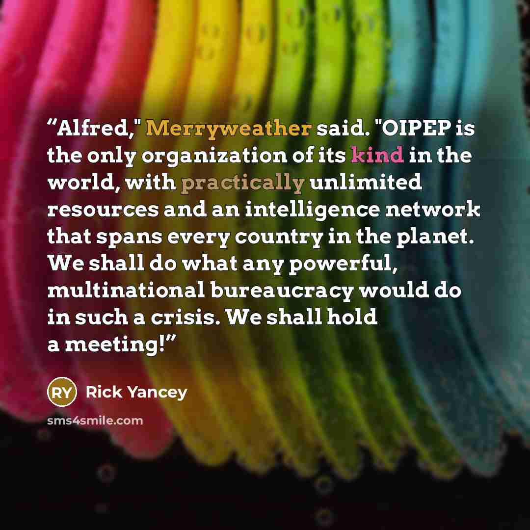 “Alfred," Merryweather said. "OIPEP is the only organization of its kind in the world, with practically unlimited resources and an intelligence network that spans every country in the planet. We shall do what any powerful, multinational bureaucracy would do in such a crisis. We shall hold a meeting!” quote by Rick Yancey