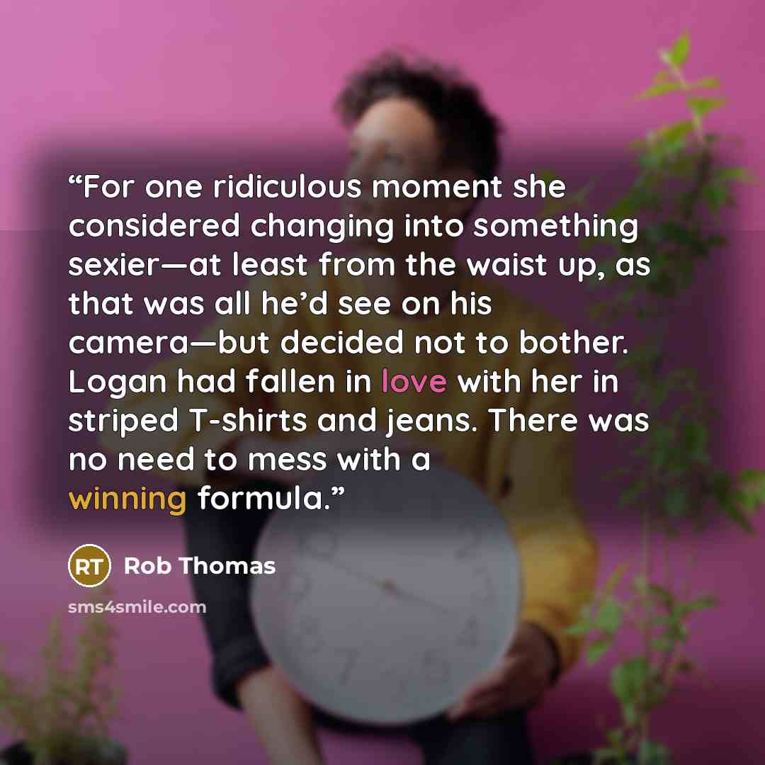 “For one ridiculous moment she considered changing into something sexier—at least from the waist up, as that was all he’d see on his camera—but decided not to bother. Logan had fallen in love with her in striped T-shirts and jeans. There was no need to mess with a winning formula.” quote by Rob Thomas