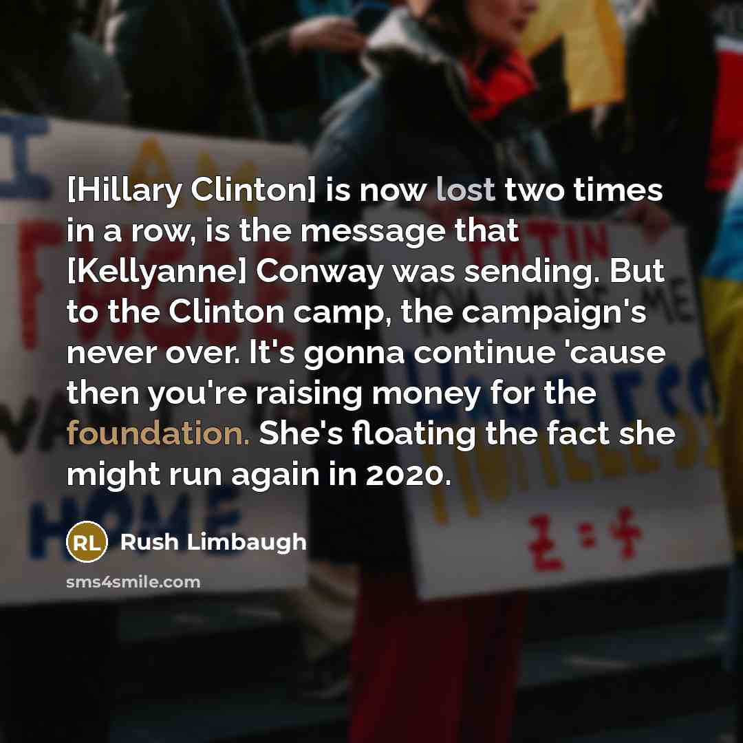 “[Hillary Clinton] is now lost two times in a row, is the message that [Kellyanne] Conway was sending. But to the Clinton camp, the campaign's never over. It's gonna continue 'cause then you're raising money for the foundation. She's floating the fact she might run again in 2020.” quote by Rush Limbaugh