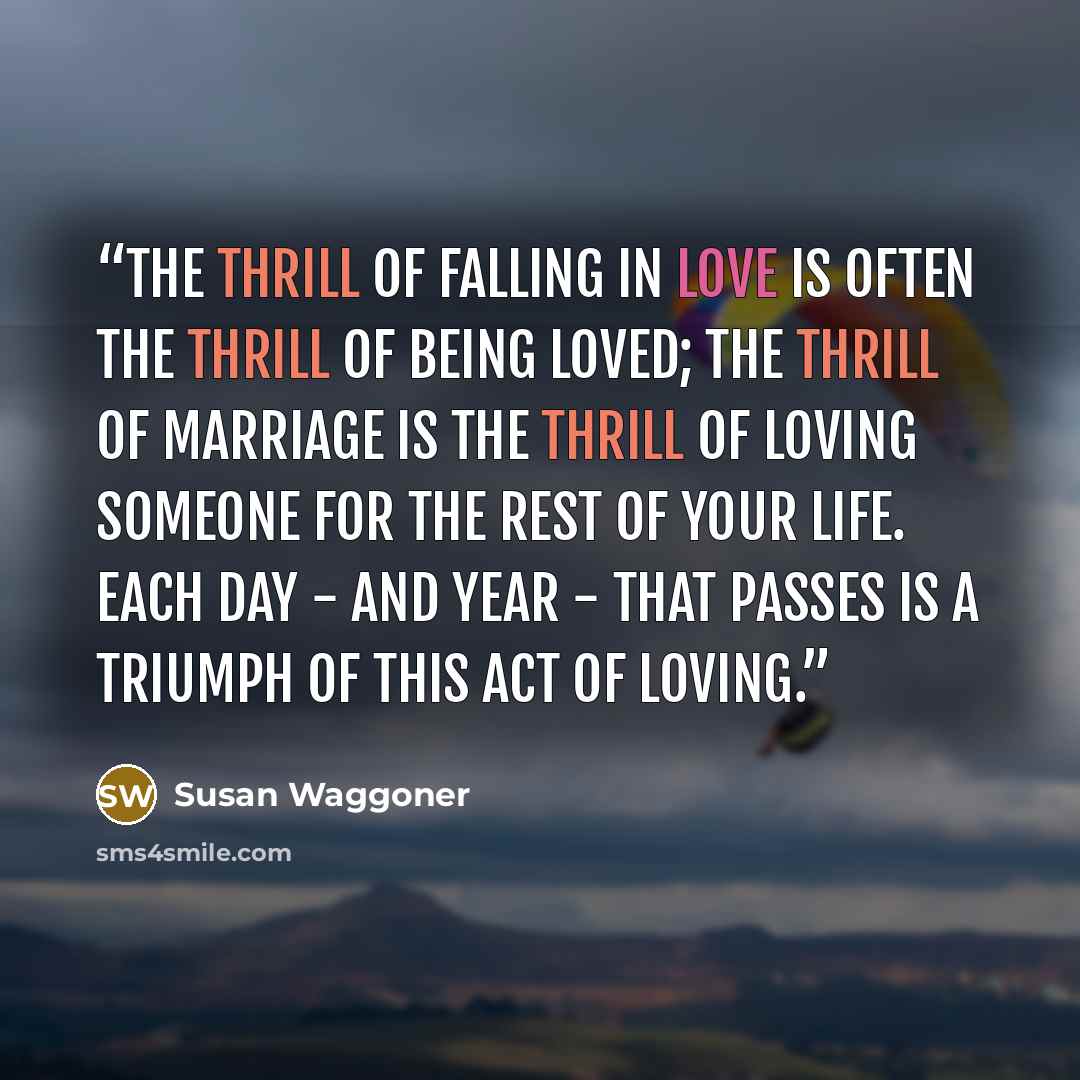 “The thrill of falling in love is often the thrill of being loved; the thrill of marriage is the thrill of loving someone for the rest of your life. Each day - and year - that passes is a triumph of this act of loving.” quote by Susan Waggoner