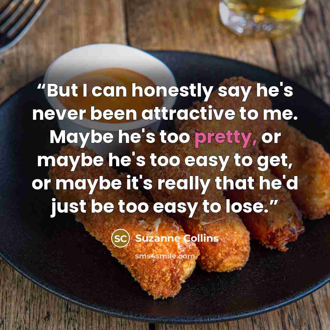 “But I can honestly say he's never been attractive to me. Maybe he's too pretty, or maybe he's too easy to get, or maybe it's really that he'd just be too easy to lose.” quote by Suzanne Collins